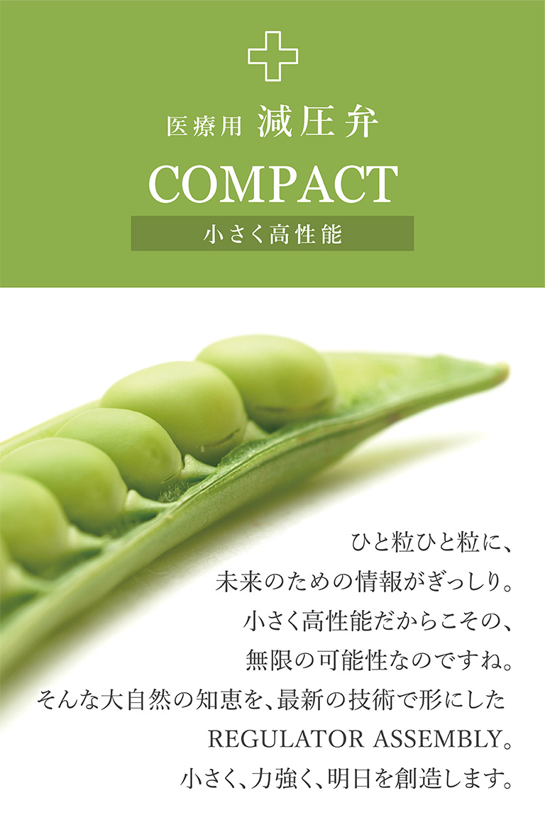 医療用減圧弁 COMPACT 小さく高性能 ひと粒ひと粒に、未来のための情報がぎっしり。小さく高性能だからこその、無限の可能性なのですね。そんな大自然の知恵を、最新の技術で形にした REGULATOR ASSEMBLY。小さく、力強く、明日を創造します。