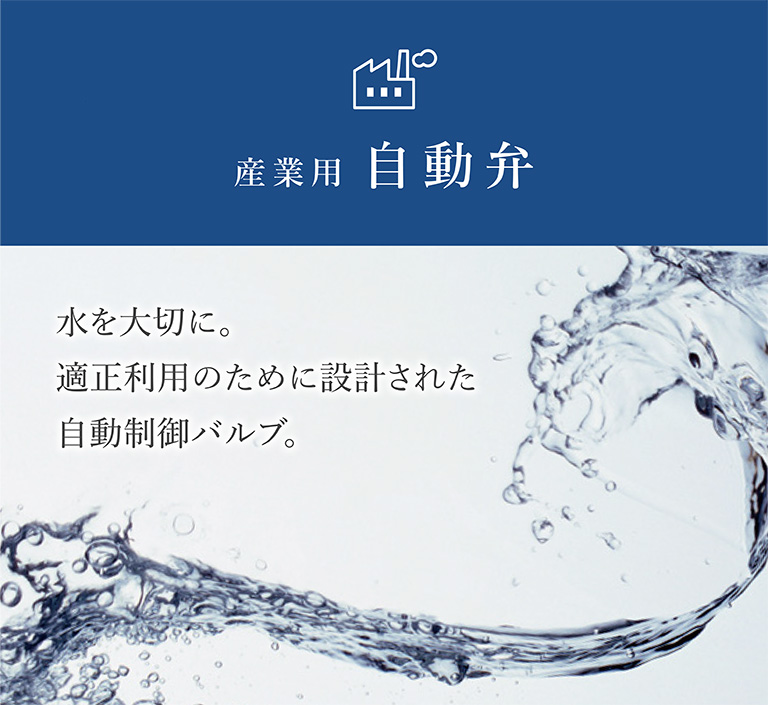 AUTOMATIC VALVE 水を大切に。適正利用のために設計された自動制御バルブ。産業用自動弁シリーズ
