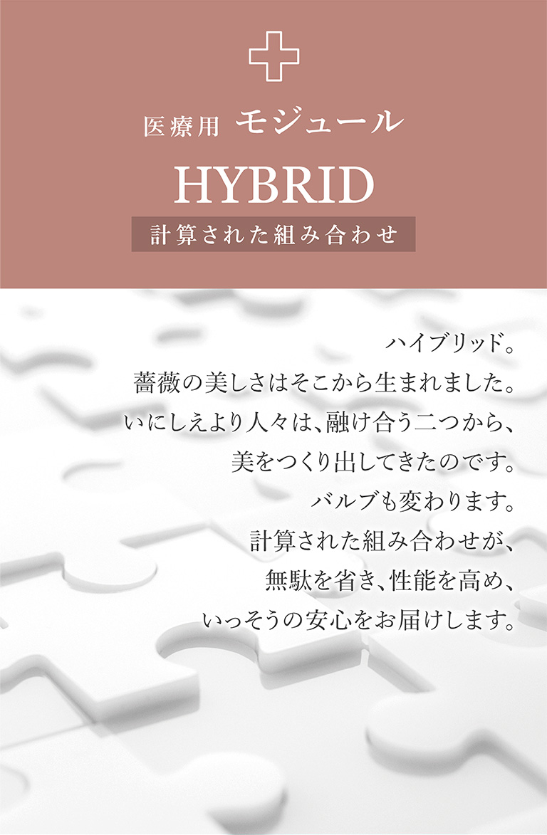 医療用モジュール HYBRID 計算された組み合わせ ハイブリッド。薔薇の美しさはそこから生まれました。いにしえより人々は、融け合う二つから、美をつくり出してきたのです。バルブも変わります。計算された組み合わせが、無駄を省き、性能を高め、いっそうの安心をお届けします。
