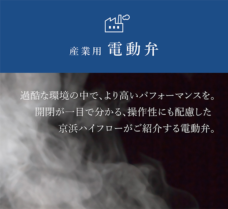 MOTORIZED VALVE産業用電動弁 過酷な環境の中で、より高いパフォーマンスを。開閉が一目で分かる、操作性にも配慮した京浜ハイフローがご紹介する電動弁。産業用電動弁シリーズ