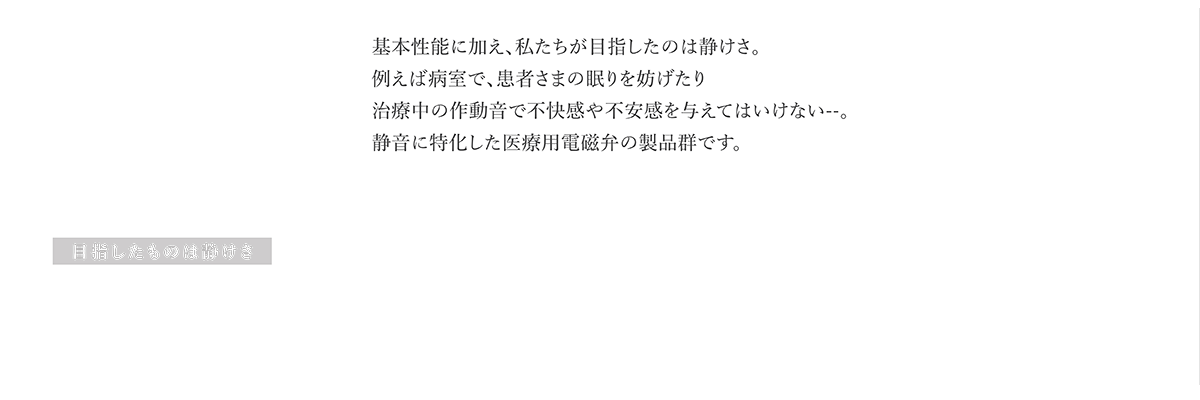 医療用電磁弁 SILENT 目指したものは静けさ 基本性能に加え、私たちが目指したのは静けさ。例えば病室で、患者さまの眠りを妨げたり治療中の作動音で不快感や不安感を与えてはいけない--。静音に特化した医療用電磁弁の製品群です。