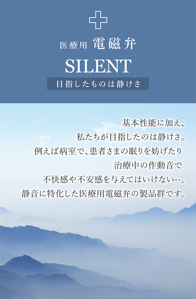 医療用電磁弁 SILENT 目指したものは静けさ 基本性能に加え、私たちが目指したのは静けさ。例えば病室で、患者さまの眠りを妨げたり治療中の作動音で不快感や不安感を与えてはいけない--。静音に特化した医療用電磁弁の製品群です。
